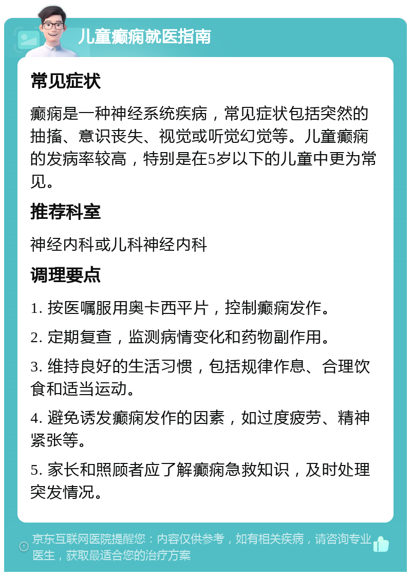 儿童癫痫就医指南 常见症状 癫痫是一种神经系统疾病，常见症状包括突然的抽搐、意识丧失、视觉或听觉幻觉等。儿童癫痫的发病率较高，特别是在5岁以下的儿童中更为常见。 推荐科室 神经内科或儿科神经内科 调理要点 1. 按医嘱服用奥卡西平片，控制癫痫发作。 2. 定期复查，监测病情变化和药物副作用。 3. 维持良好的生活习惯，包括规律作息、合理饮食和适当运动。 4. 避免诱发癫痫发作的因素，如过度疲劳、精神紧张等。 5. 家长和照顾者应了解癫痫急救知识，及时处理突发情况。