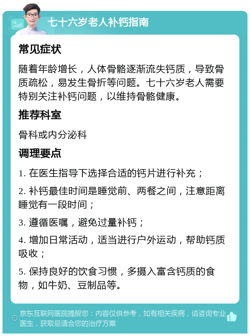 七十六岁老人补钙指南 常见症状 随着年龄增长，人体骨骼逐渐流失钙质，导致骨质疏松，易发生骨折等问题。七十六岁老人需要特别关注补钙问题，以维持骨骼健康。 推荐科室 骨科或内分泌科 调理要点 1. 在医生指导下选择合适的钙片进行补充； 2. 补钙最佳时间是睡觉前、两餐之间，注意距离睡觉有一段时间； 3. 遵循医嘱，避免过量补钙； 4. 增加日常活动，适当进行户外运动，帮助钙质吸收； 5. 保持良好的饮食习惯，多摄入富含钙质的食物，如牛奶、豆制品等。