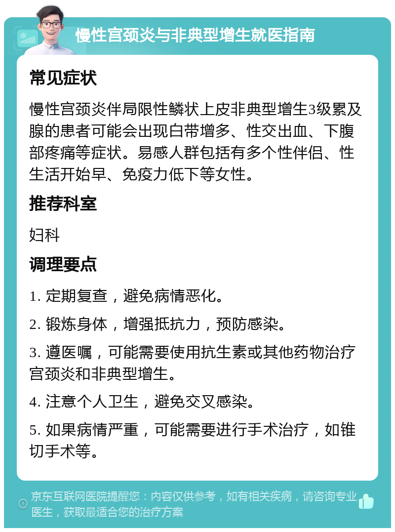 慢性宫颈炎与非典型增生就医指南 常见症状 慢性宫颈炎伴局限性鳞状上皮非典型增生3级累及腺的患者可能会出现白带增多、性交出血、下腹部疼痛等症状。易感人群包括有多个性伴侣、性生活开始早、免疫力低下等女性。 推荐科室 妇科 调理要点 1. 定期复查，避免病情恶化。 2. 锻炼身体，增强抵抗力，预防感染。 3. 遵医嘱，可能需要使用抗生素或其他药物治疗宫颈炎和非典型增生。 4. 注意个人卫生，避免交叉感染。 5. 如果病情严重，可能需要进行手术治疗，如锥切手术等。