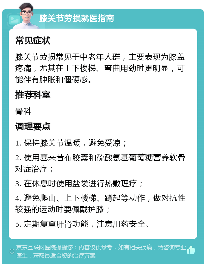 膝关节劳损就医指南 常见症状 膝关节劳损常见于中老年人群，主要表现为膝盖疼痛，尤其在上下楼梯、弯曲用劲时更明显，可能伴有肿胀和僵硬感。 推荐科室 骨科 调理要点 1. 保持膝关节温暖，避免受凉； 2. 使用塞来昔布胶囊和硫酸氨基葡萄糖营养软骨对症治疗； 3. 在休息时使用盐袋进行热敷理疗； 4. 避免爬山、上下楼梯、蹲起等动作，做对抗性较强的运动时要佩戴护膝； 5. 定期复查肝肾功能，注意用药安全。