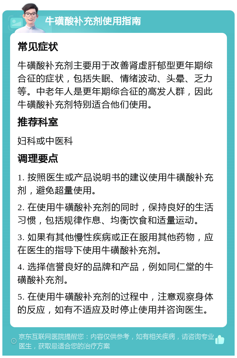 牛磺酸补充剂使用指南 常见症状 牛磺酸补充剂主要用于改善肾虚肝郁型更年期综合征的症状，包括失眠、情绪波动、头晕、乏力等。中老年人是更年期综合征的高发人群，因此牛磺酸补充剂特别适合他们使用。 推荐科室 妇科或中医科 调理要点 1. 按照医生或产品说明书的建议使用牛磺酸补充剂，避免超量使用。 2. 在使用牛磺酸补充剂的同时，保持良好的生活习惯，包括规律作息、均衡饮食和适量运动。 3. 如果有其他慢性疾病或正在服用其他药物，应在医生的指导下使用牛磺酸补充剂。 4. 选择信誉良好的品牌和产品，例如同仁堂的牛磺酸补充剂。 5. 在使用牛磺酸补充剂的过程中，注意观察身体的反应，如有不适应及时停止使用并咨询医生。