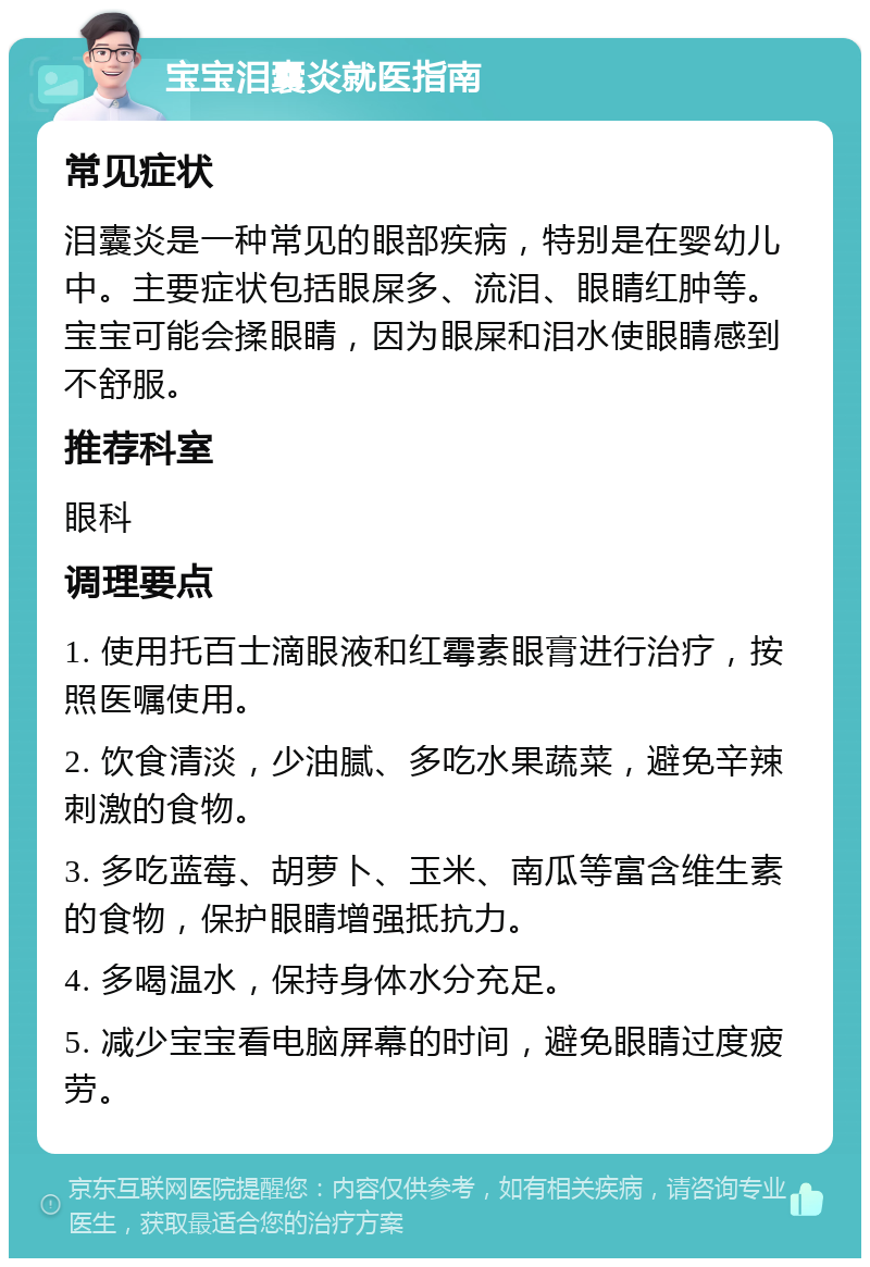 宝宝泪囊炎就医指南 常见症状 泪囊炎是一种常见的眼部疾病，特别是在婴幼儿中。主要症状包括眼屎多、流泪、眼睛红肿等。宝宝可能会揉眼睛，因为眼屎和泪水使眼睛感到不舒服。 推荐科室 眼科 调理要点 1. 使用托百士滴眼液和红霉素眼膏进行治疗，按照医嘱使用。 2. 饮食清淡，少油腻、多吃水果蔬菜，避免辛辣刺激的食物。 3. 多吃蓝莓、胡萝卜、玉米、南瓜等富含维生素的食物，保护眼睛增强抵抗力。 4. 多喝温水，保持身体水分充足。 5. 减少宝宝看电脑屏幕的时间，避免眼睛过度疲劳。