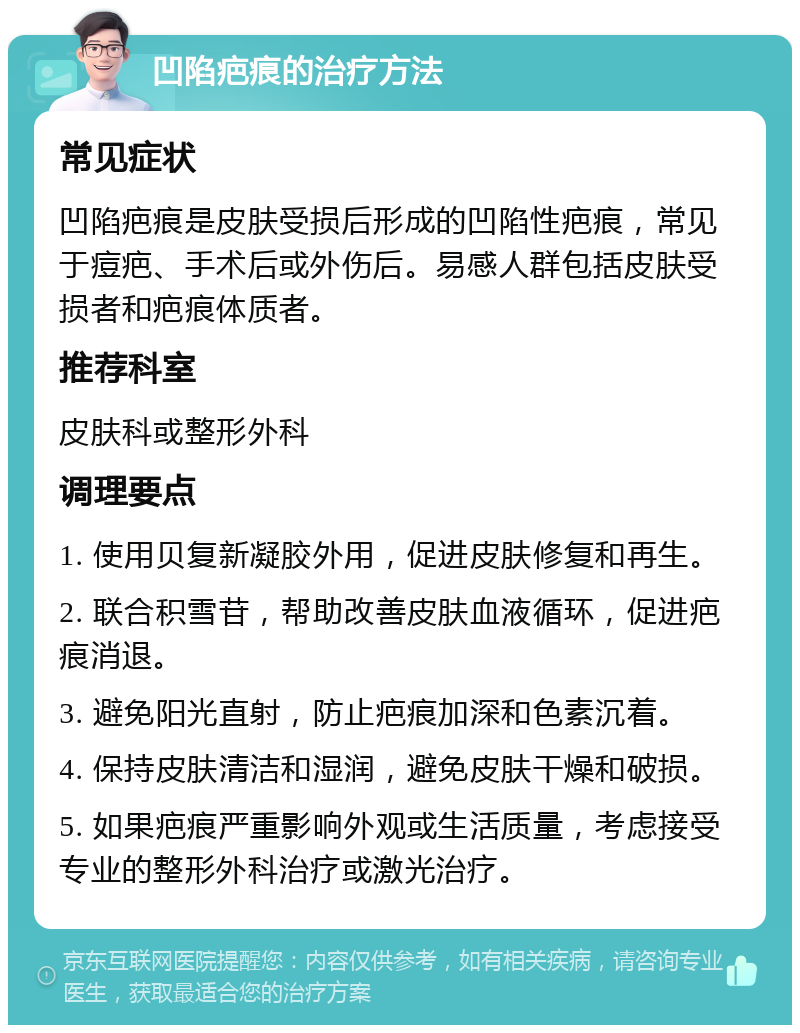 凹陷疤痕的治疗方法 常见症状 凹陷疤痕是皮肤受损后形成的凹陷性疤痕，常见于痘疤、手术后或外伤后。易感人群包括皮肤受损者和疤痕体质者。 推荐科室 皮肤科或整形外科 调理要点 1. 使用贝复新凝胶外用，促进皮肤修复和再生。 2. 联合积雪苷，帮助改善皮肤血液循环，促进疤痕消退。 3. 避免阳光直射，防止疤痕加深和色素沉着。 4. 保持皮肤清洁和湿润，避免皮肤干燥和破损。 5. 如果疤痕严重影响外观或生活质量，考虑接受专业的整形外科治疗或激光治疗。