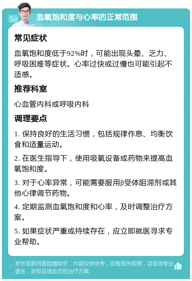 血氧饱和度与心率的正常范围 常见症状 血氧饱和度低于92%时，可能出现头晕、乏力、呼吸困难等症状。心率过快或过慢也可能引起不适感。 推荐科室 心血管内科或呼吸内科 调理要点 1. 保持良好的生活习惯，包括规律作息、均衡饮食和适量运动。 2. 在医生指导下，使用吸氧设备或药物来提高血氧饱和度。 3. 对于心率异常，可能需要服用β受体阻滞剂或其他心律调节药物。 4. 定期监测血氧饱和度和心率，及时调整治疗方案。 5. 如果症状严重或持续存在，应立即就医寻求专业帮助。