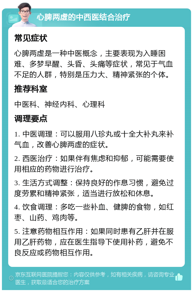 心脾两虚的中西医结合治疗 常见症状 心脾两虚是一种中医概念，主要表现为入睡困难、多梦早醒、头昏、头痛等症状，常见于气血不足的人群，特别是压力大、精神紧张的个体。 推荐科室 中医科、神经内科、心理科 调理要点 1. 中医调理：可以服用八珍丸或十全大补丸来补气血，改善心脾两虚的症状。 2. 西医治疗：如果伴有焦虑和抑郁，可能需要使用相应的药物进行治疗。 3. 生活方式调整：保持良好的作息习惯，避免过度劳累和精神紧张，适当进行放松和休息。 4. 饮食调理：多吃一些补血、健脾的食物，如红枣、山药、鸡肉等。 5. 注意药物相互作用：如果同时患有乙肝并在服用乙肝药物，应在医生指导下使用补药，避免不良反应或药物相互作用。