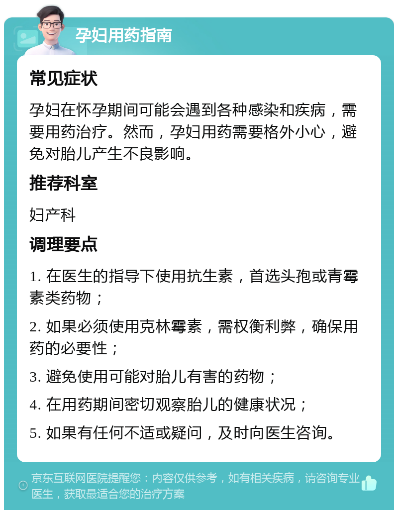 孕妇用药指南 常见症状 孕妇在怀孕期间可能会遇到各种感染和疾病，需要用药治疗。然而，孕妇用药需要格外小心，避免对胎儿产生不良影响。 推荐科室 妇产科 调理要点 1. 在医生的指导下使用抗生素，首选头孢或青霉素类药物； 2. 如果必须使用克林霉素，需权衡利弊，确保用药的必要性； 3. 避免使用可能对胎儿有害的药物； 4. 在用药期间密切观察胎儿的健康状况； 5. 如果有任何不适或疑问，及时向医生咨询。