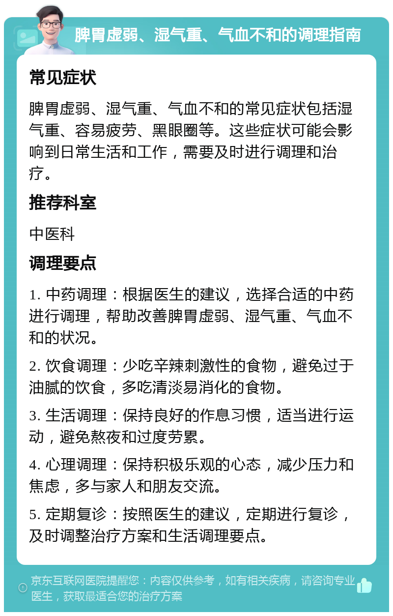 脾胃虚弱、湿气重、气血不和的调理指南 常见症状 脾胃虚弱、湿气重、气血不和的常见症状包括湿气重、容易疲劳、黑眼圈等。这些症状可能会影响到日常生活和工作，需要及时进行调理和治疗。 推荐科室 中医科 调理要点 1. 中药调理：根据医生的建议，选择合适的中药进行调理，帮助改善脾胃虚弱、湿气重、气血不和的状况。 2. 饮食调理：少吃辛辣刺激性的食物，避免过于油腻的饮食，多吃清淡易消化的食物。 3. 生活调理：保持良好的作息习惯，适当进行运动，避免熬夜和过度劳累。 4. 心理调理：保持积极乐观的心态，减少压力和焦虑，多与家人和朋友交流。 5. 定期复诊：按照医生的建议，定期进行复诊，及时调整治疗方案和生活调理要点。