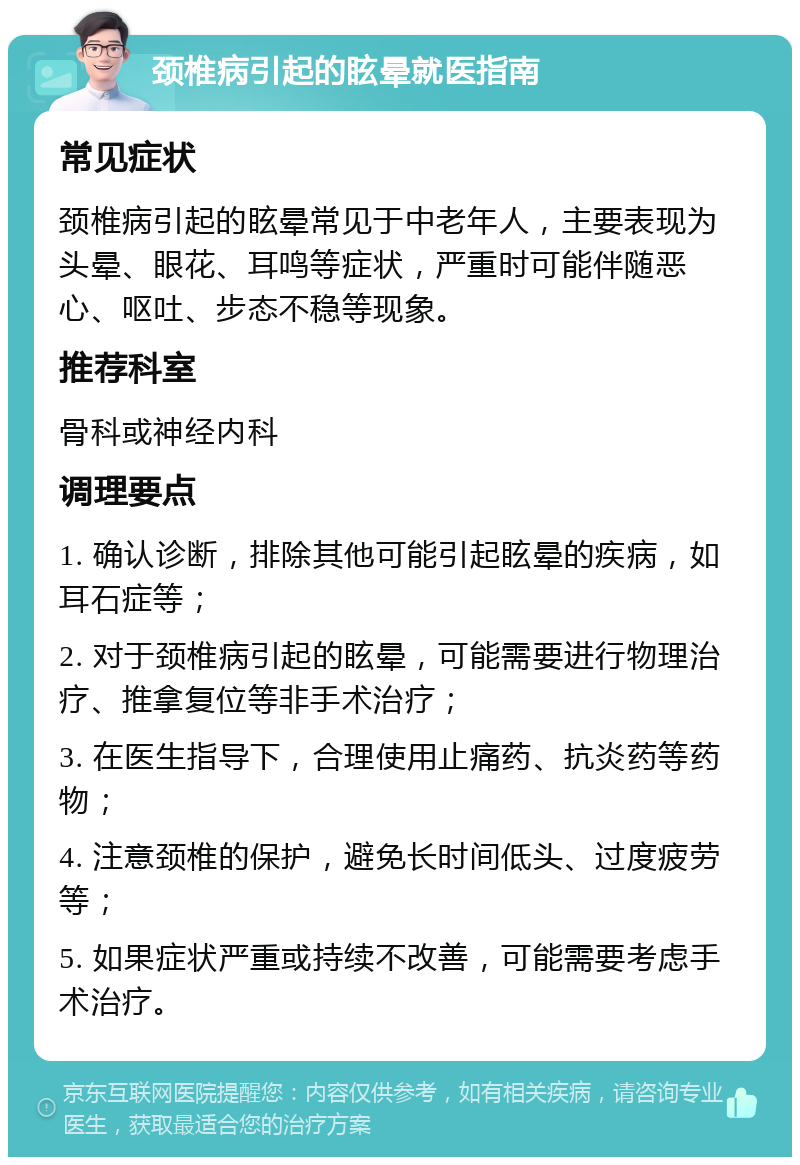 颈椎病引起的眩晕就医指南 常见症状 颈椎病引起的眩晕常见于中老年人，主要表现为头晕、眼花、耳鸣等症状，严重时可能伴随恶心、呕吐、步态不稳等现象。 推荐科室 骨科或神经内科 调理要点 1. 确认诊断，排除其他可能引起眩晕的疾病，如耳石症等； 2. 对于颈椎病引起的眩晕，可能需要进行物理治疗、推拿复位等非手术治疗； 3. 在医生指导下，合理使用止痛药、抗炎药等药物； 4. 注意颈椎的保护，避免长时间低头、过度疲劳等； 5. 如果症状严重或持续不改善，可能需要考虑手术治疗。