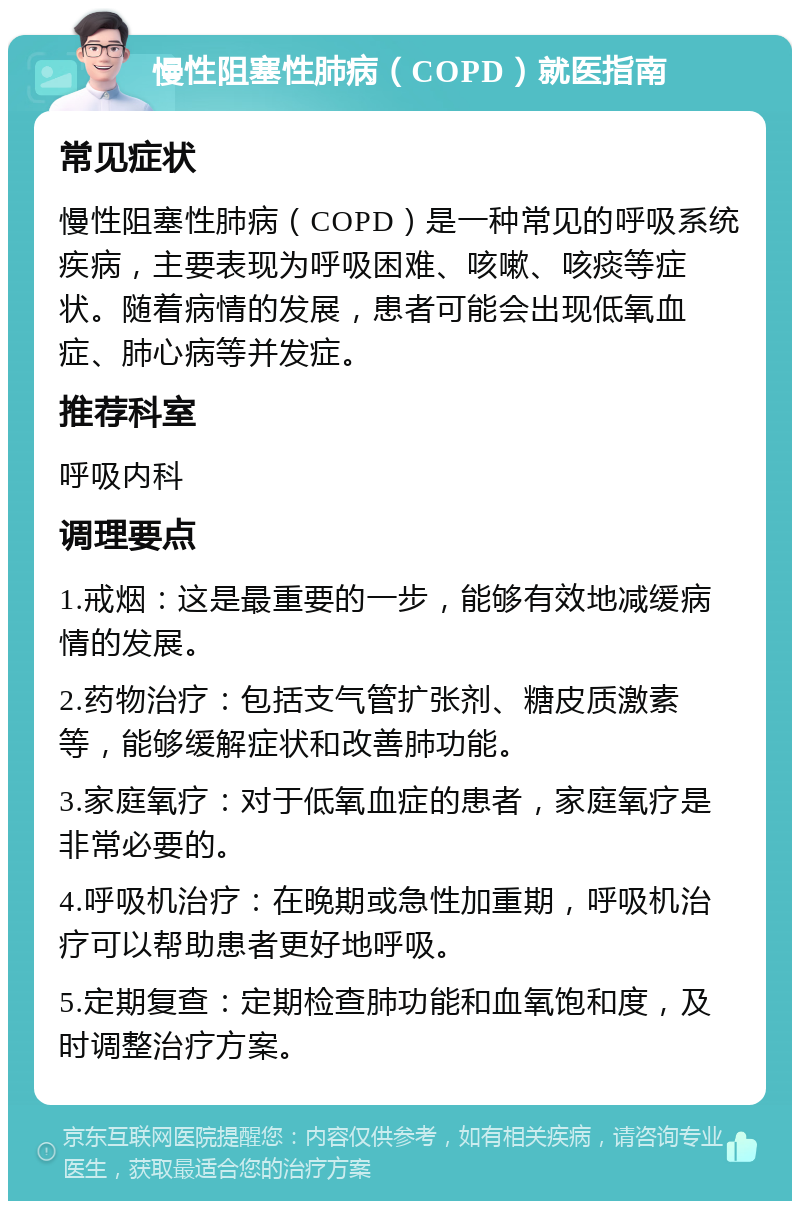 慢性阻塞性肺病（COPD）就医指南 常见症状 慢性阻塞性肺病（COPD）是一种常见的呼吸系统疾病，主要表现为呼吸困难、咳嗽、咳痰等症状。随着病情的发展，患者可能会出现低氧血症、肺心病等并发症。 推荐科室 呼吸内科 调理要点 1.戒烟：这是最重要的一步，能够有效地减缓病情的发展。 2.药物治疗：包括支气管扩张剂、糖皮质激素等，能够缓解症状和改善肺功能。 3.家庭氧疗：对于低氧血症的患者，家庭氧疗是非常必要的。 4.呼吸机治疗：在晚期或急性加重期，呼吸机治疗可以帮助患者更好地呼吸。 5.定期复查：定期检查肺功能和血氧饱和度，及时调整治疗方案。