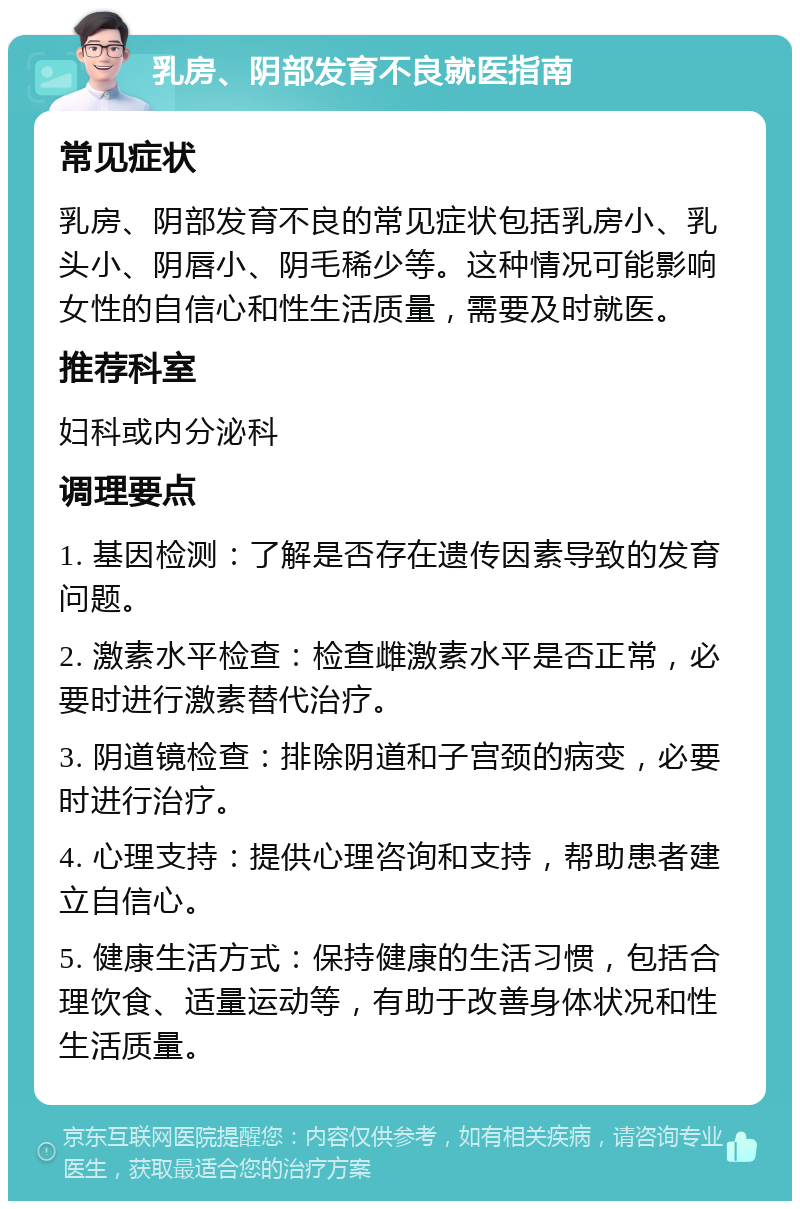 乳房、阴部发育不良就医指南 常见症状 乳房、阴部发育不良的常见症状包括乳房小、乳头小、阴唇小、阴毛稀少等。这种情况可能影响女性的自信心和性生活质量，需要及时就医。 推荐科室 妇科或内分泌科 调理要点 1. 基因检测：了解是否存在遗传因素导致的发育问题。 2. 激素水平检查：检查雌激素水平是否正常，必要时进行激素替代治疗。 3. 阴道镜检查：排除阴道和子宫颈的病变，必要时进行治疗。 4. 心理支持：提供心理咨询和支持，帮助患者建立自信心。 5. 健康生活方式：保持健康的生活习惯，包括合理饮食、适量运动等，有助于改善身体状况和性生活质量。