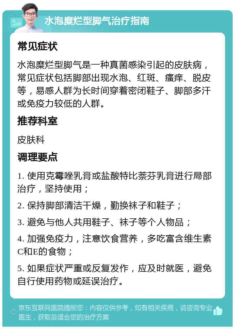 水泡糜烂型脚气治疗指南 常见症状 水泡糜烂型脚气是一种真菌感染引起的皮肤病，常见症状包括脚部出现水泡、红斑、瘙痒、脱皮等，易感人群为长时间穿着密闭鞋子、脚部多汗或免疫力较低的人群。 推荐科室 皮肤科 调理要点 1. 使用克霉唑乳膏或盐酸特比萘芬乳膏进行局部治疗，坚持使用； 2. 保持脚部清洁干燥，勤换袜子和鞋子； 3. 避免与他人共用鞋子、袜子等个人物品； 4. 加强免疫力，注意饮食营养，多吃富含维生素C和E的食物； 5. 如果症状严重或反复发作，应及时就医，避免自行使用药物或延误治疗。