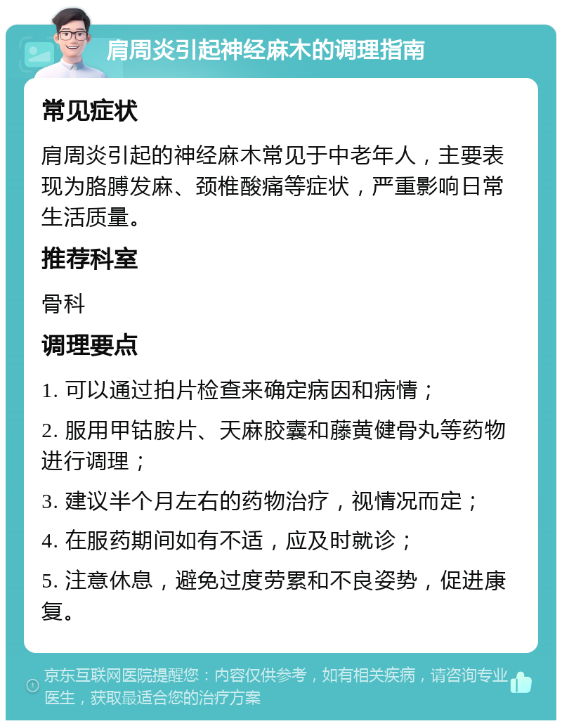 肩周炎引起神经麻木的调理指南 常见症状 肩周炎引起的神经麻木常见于中老年人，主要表现为胳膊发麻、颈椎酸痛等症状，严重影响日常生活质量。 推荐科室 骨科 调理要点 1. 可以通过拍片检查来确定病因和病情； 2. 服用甲钴胺片、天麻胶囊和藤黄健骨丸等药物进行调理； 3. 建议半个月左右的药物治疗，视情况而定； 4. 在服药期间如有不适，应及时就诊； 5. 注意休息，避免过度劳累和不良姿势，促进康复。