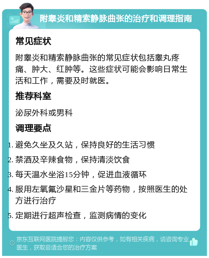 附睾炎和精索静脉曲张的治疗和调理指南 常见症状 附睾炎和精索静脉曲张的常见症状包括睾丸疼痛、肿大、红肿等。这些症状可能会影响日常生活和工作，需要及时就医。 推荐科室 泌尿外科或男科 调理要点 避免久坐及久站，保持良好的生活习惯 禁酒及辛辣食物，保持清淡饮食 每天温水坐浴15分钟，促进血液循环 服用左氧氟沙星和三金片等药物，按照医生的处方进行治疗 定期进行超声检查，监测病情的变化