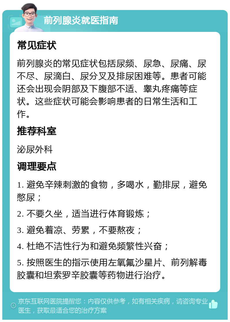 前列腺炎就医指南 常见症状 前列腺炎的常见症状包括尿频、尿急、尿痛、尿不尽、尿滴白、尿分叉及排尿困难等。患者可能还会出现会阴部及下腹部不适、睾丸疼痛等症状。这些症状可能会影响患者的日常生活和工作。 推荐科室 泌尿外科 调理要点 1. 避免辛辣刺激的食物，多喝水，勤排尿，避免憋尿； 2. 不要久坐，适当进行体育锻炼； 3. 避免着凉、劳累，不要熬夜； 4. 杜绝不洁性行为和避免频繁性兴奋； 5. 按照医生的指示使用左氧氟沙星片、前列解毒胶囊和坦索罗辛胶囊等药物进行治疗。