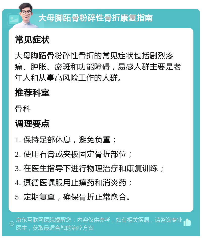 大母脚跖骨粉碎性骨折康复指南 常见症状 大母脚跖骨粉碎性骨折的常见症状包括剧烈疼痛、肿胀、瘀斑和功能障碍，易感人群主要是老年人和从事高风险工作的人群。 推荐科室 骨科 调理要点 1. 保持足部休息，避免负重； 2. 使用石膏或夹板固定骨折部位； 3. 在医生指导下进行物理治疗和康复训练； 4. 遵循医嘱服用止痛药和消炎药； 5. 定期复查，确保骨折正常愈合。