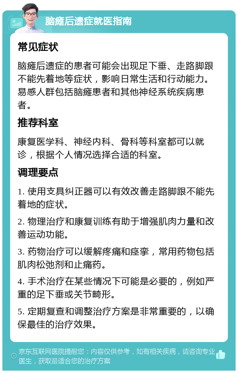 脑瘫后遗症就医指南 常见症状 脑瘫后遗症的患者可能会出现足下垂、走路脚跟不能先着地等症状，影响日常生活和行动能力。易感人群包括脑瘫患者和其他神经系统疾病患者。 推荐科室 康复医学科、神经内科、骨科等科室都可以就诊，根据个人情况选择合适的科室。 调理要点 1. 使用支具纠正器可以有效改善走路脚跟不能先着地的症状。 2. 物理治疗和康复训练有助于增强肌肉力量和改善运动功能。 3. 药物治疗可以缓解疼痛和痉挛，常用药物包括肌肉松弛剂和止痛药。 4. 手术治疗在某些情况下可能是必要的，例如严重的足下垂或关节畸形。 5. 定期复查和调整治疗方案是非常重要的，以确保最佳的治疗效果。