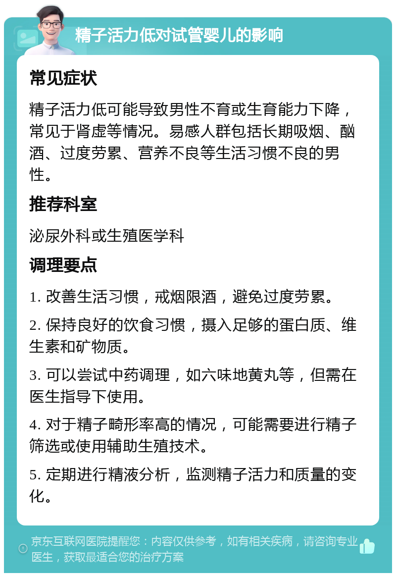 精子活力低对试管婴儿的影响 常见症状 精子活力低可能导致男性不育或生育能力下降，常见于肾虚等情况。易感人群包括长期吸烟、酗酒、过度劳累、营养不良等生活习惯不良的男性。 推荐科室 泌尿外科或生殖医学科 调理要点 1. 改善生活习惯，戒烟限酒，避免过度劳累。 2. 保持良好的饮食习惯，摄入足够的蛋白质、维生素和矿物质。 3. 可以尝试中药调理，如六味地黄丸等，但需在医生指导下使用。 4. 对于精子畸形率高的情况，可能需要进行精子筛选或使用辅助生殖技术。 5. 定期进行精液分析，监测精子活力和质量的变化。