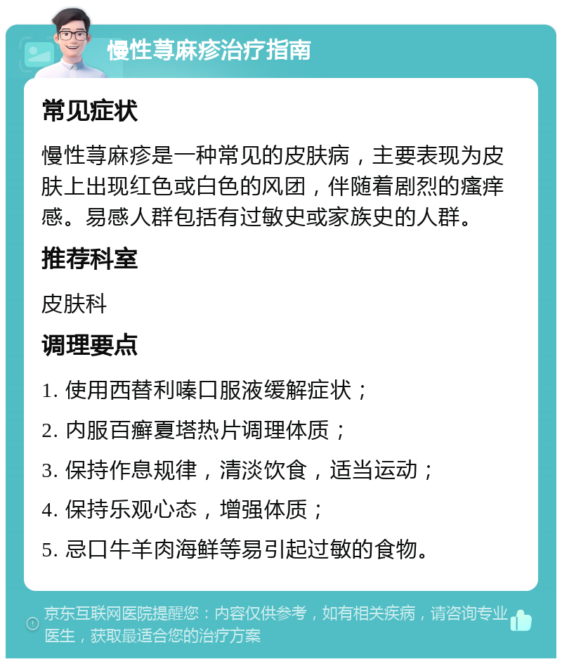 慢性荨麻疹治疗指南 常见症状 慢性荨麻疹是一种常见的皮肤病，主要表现为皮肤上出现红色或白色的风团，伴随着剧烈的瘙痒感。易感人群包括有过敏史或家族史的人群。 推荐科室 皮肤科 调理要点 1. 使用西替利嗪口服液缓解症状； 2. 内服百癣夏塔热片调理体质； 3. 保持作息规律，清淡饮食，适当运动； 4. 保持乐观心态，增强体质； 5. 忌口牛羊肉海鲜等易引起过敏的食物。