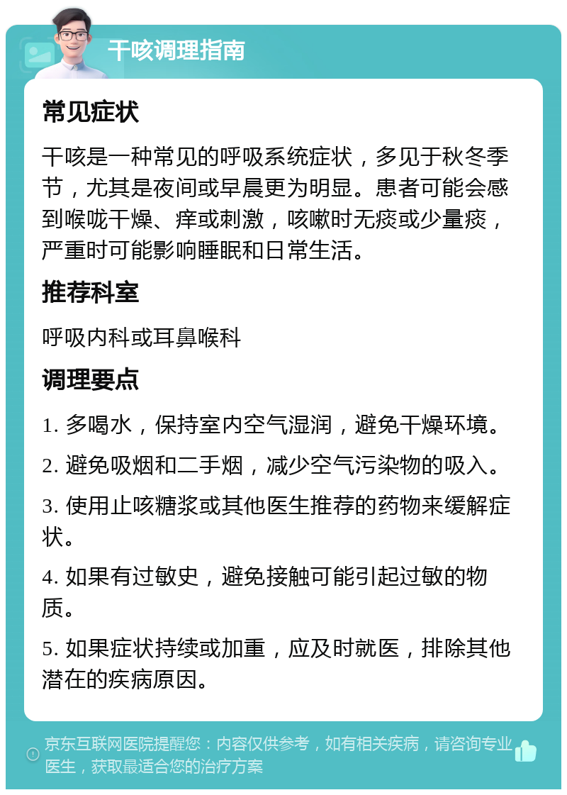 干咳调理指南 常见症状 干咳是一种常见的呼吸系统症状，多见于秋冬季节，尤其是夜间或早晨更为明显。患者可能会感到喉咙干燥、痒或刺激，咳嗽时无痰或少量痰，严重时可能影响睡眠和日常生活。 推荐科室 呼吸内科或耳鼻喉科 调理要点 1. 多喝水，保持室内空气湿润，避免干燥环境。 2. 避免吸烟和二手烟，减少空气污染物的吸入。 3. 使用止咳糖浆或其他医生推荐的药物来缓解症状。 4. 如果有过敏史，避免接触可能引起过敏的物质。 5. 如果症状持续或加重，应及时就医，排除其他潜在的疾病原因。