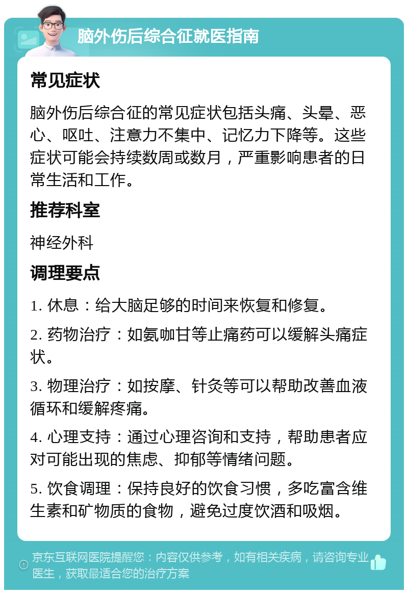 脑外伤后综合征就医指南 常见症状 脑外伤后综合征的常见症状包括头痛、头晕、恶心、呕吐、注意力不集中、记忆力下降等。这些症状可能会持续数周或数月，严重影响患者的日常生活和工作。 推荐科室 神经外科 调理要点 1. 休息：给大脑足够的时间来恢复和修复。 2. 药物治疗：如氨咖甘等止痛药可以缓解头痛症状。 3. 物理治疗：如按摩、针灸等可以帮助改善血液循环和缓解疼痛。 4. 心理支持：通过心理咨询和支持，帮助患者应对可能出现的焦虑、抑郁等情绪问题。 5. 饮食调理：保持良好的饮食习惯，多吃富含维生素和矿物质的食物，避免过度饮酒和吸烟。