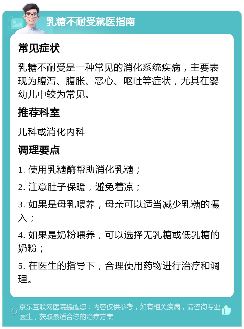 乳糖不耐受就医指南 常见症状 乳糖不耐受是一种常见的消化系统疾病，主要表现为腹泻、腹胀、恶心、呕吐等症状，尤其在婴幼儿中较为常见。 推荐科室 儿科或消化内科 调理要点 1. 使用乳糖酶帮助消化乳糖； 2. 注意肚子保暖，避免着凉； 3. 如果是母乳喂养，母亲可以适当减少乳糖的摄入； 4. 如果是奶粉喂养，可以选择无乳糖或低乳糖的奶粉； 5. 在医生的指导下，合理使用药物进行治疗和调理。