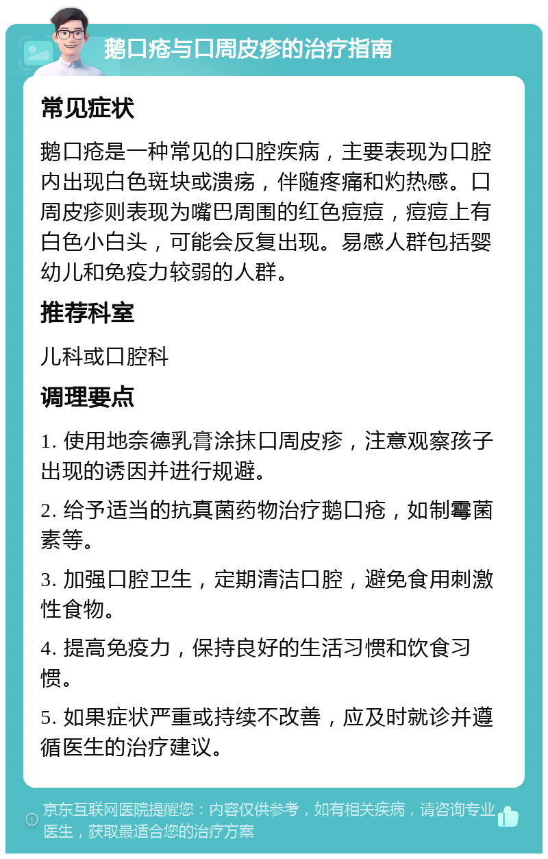 鹅口疮与口周皮疹的治疗指南 常见症状 鹅口疮是一种常见的口腔疾病，主要表现为口腔内出现白色斑块或溃疡，伴随疼痛和灼热感。口周皮疹则表现为嘴巴周围的红色痘痘，痘痘上有白色小白头，可能会反复出现。易感人群包括婴幼儿和免疫力较弱的人群。 推荐科室 儿科或口腔科 调理要点 1. 使用地奈德乳膏涂抹口周皮疹，注意观察孩子出现的诱因并进行规避。 2. 给予适当的抗真菌药物治疗鹅口疮，如制霉菌素等。 3. 加强口腔卫生，定期清洁口腔，避免食用刺激性食物。 4. 提高免疫力，保持良好的生活习惯和饮食习惯。 5. 如果症状严重或持续不改善，应及时就诊并遵循医生的治疗建议。