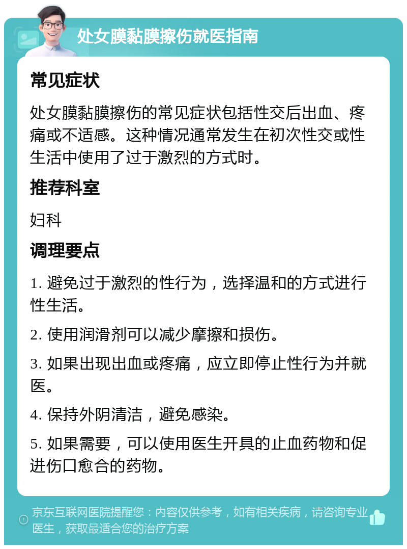 处女膜黏膜擦伤就医指南 常见症状 处女膜黏膜擦伤的常见症状包括性交后出血、疼痛或不适感。这种情况通常发生在初次性交或性生活中使用了过于激烈的方式时。 推荐科室 妇科 调理要点 1. 避免过于激烈的性行为，选择温和的方式进行性生活。 2. 使用润滑剂可以减少摩擦和损伤。 3. 如果出现出血或疼痛，应立即停止性行为并就医。 4. 保持外阴清洁，避免感染。 5. 如果需要，可以使用医生开具的止血药物和促进伤口愈合的药物。