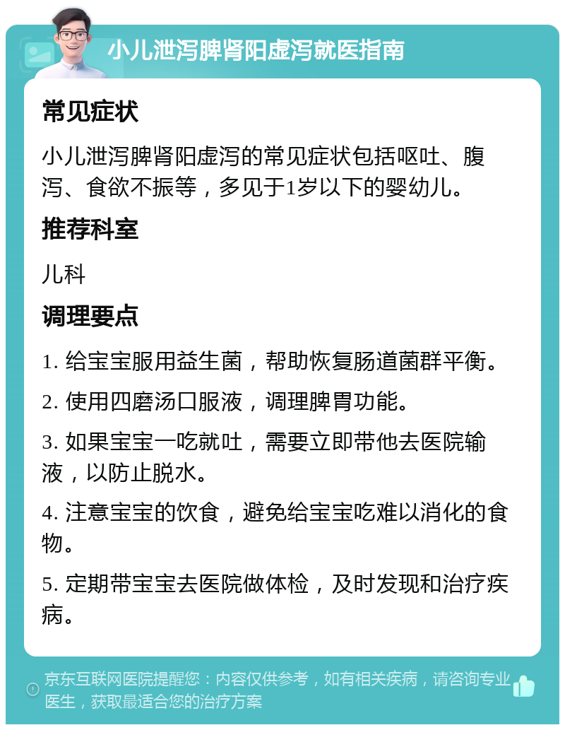 小儿泄泻脾肾阳虚泻就医指南 常见症状 小儿泄泻脾肾阳虚泻的常见症状包括呕吐、腹泻、食欲不振等，多见于1岁以下的婴幼儿。 推荐科室 儿科 调理要点 1. 给宝宝服用益生菌，帮助恢复肠道菌群平衡。 2. 使用四磨汤口服液，调理脾胃功能。 3. 如果宝宝一吃就吐，需要立即带他去医院输液，以防止脱水。 4. 注意宝宝的饮食，避免给宝宝吃难以消化的食物。 5. 定期带宝宝去医院做体检，及时发现和治疗疾病。