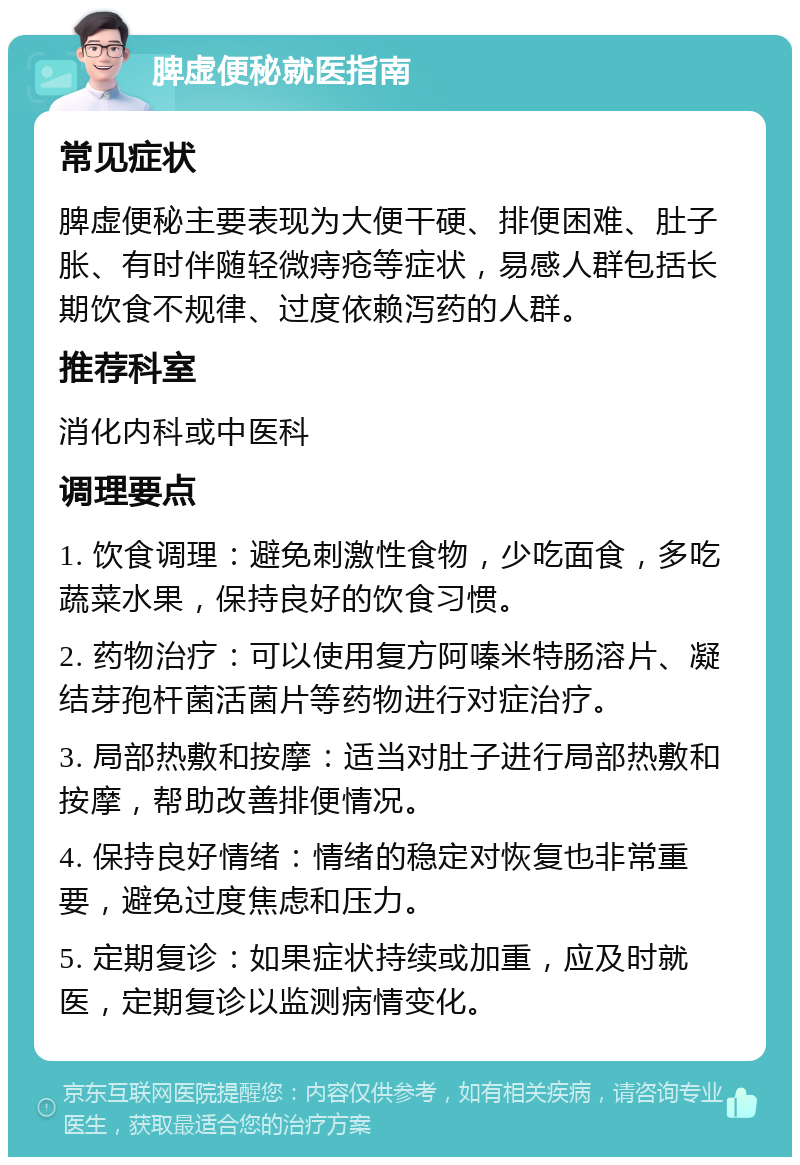 脾虚便秘就医指南 常见症状 脾虚便秘主要表现为大便干硬、排便困难、肚子胀、有时伴随轻微痔疮等症状，易感人群包括长期饮食不规律、过度依赖泻药的人群。 推荐科室 消化内科或中医科 调理要点 1. 饮食调理：避免刺激性食物，少吃面食，多吃蔬菜水果，保持良好的饮食习惯。 2. 药物治疗：可以使用复方阿嗪米特肠溶片、凝结芽孢杆菌活菌片等药物进行对症治疗。 3. 局部热敷和按摩：适当对肚子进行局部热敷和按摩，帮助改善排便情况。 4. 保持良好情绪：情绪的稳定对恢复也非常重要，避免过度焦虑和压力。 5. 定期复诊：如果症状持续或加重，应及时就医，定期复诊以监测病情变化。