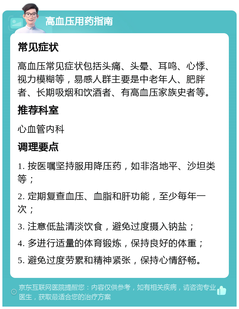 高血压用药指南 常见症状 高血压常见症状包括头痛、头晕、耳鸣、心悸、视力模糊等，易感人群主要是中老年人、肥胖者、长期吸烟和饮酒者、有高血压家族史者等。 推荐科室 心血管内科 调理要点 1. 按医嘱坚持服用降压药，如非洛地平、沙坦类等； 2. 定期复查血压、血脂和肝功能，至少每年一次； 3. 注意低盐清淡饮食，避免过度摄入钠盐； 4. 多进行适量的体育锻炼，保持良好的体重； 5. 避免过度劳累和精神紧张，保持心情舒畅。