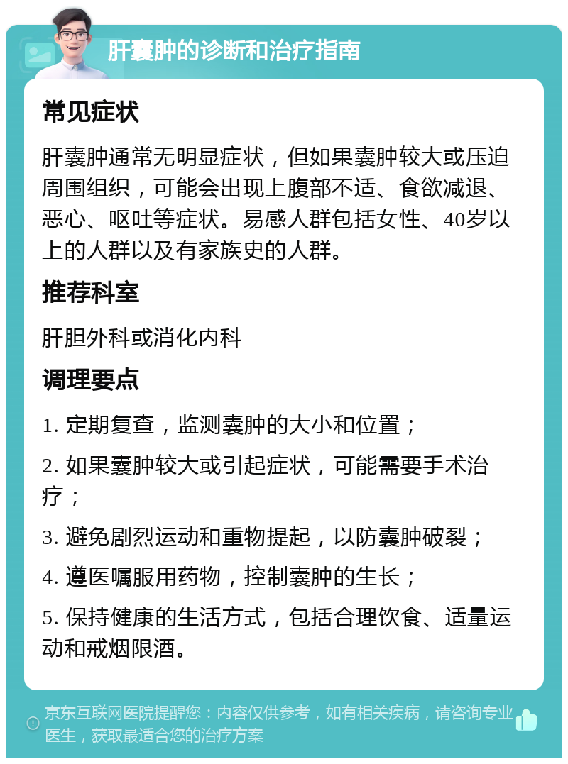 肝囊肿的诊断和治疗指南 常见症状 肝囊肿通常无明显症状，但如果囊肿较大或压迫周围组织，可能会出现上腹部不适、食欲减退、恶心、呕吐等症状。易感人群包括女性、40岁以上的人群以及有家族史的人群。 推荐科室 肝胆外科或消化内科 调理要点 1. 定期复查，监测囊肿的大小和位置； 2. 如果囊肿较大或引起症状，可能需要手术治疗； 3. 避免剧烈运动和重物提起，以防囊肿破裂； 4. 遵医嘱服用药物，控制囊肿的生长； 5. 保持健康的生活方式，包括合理饮食、适量运动和戒烟限酒。