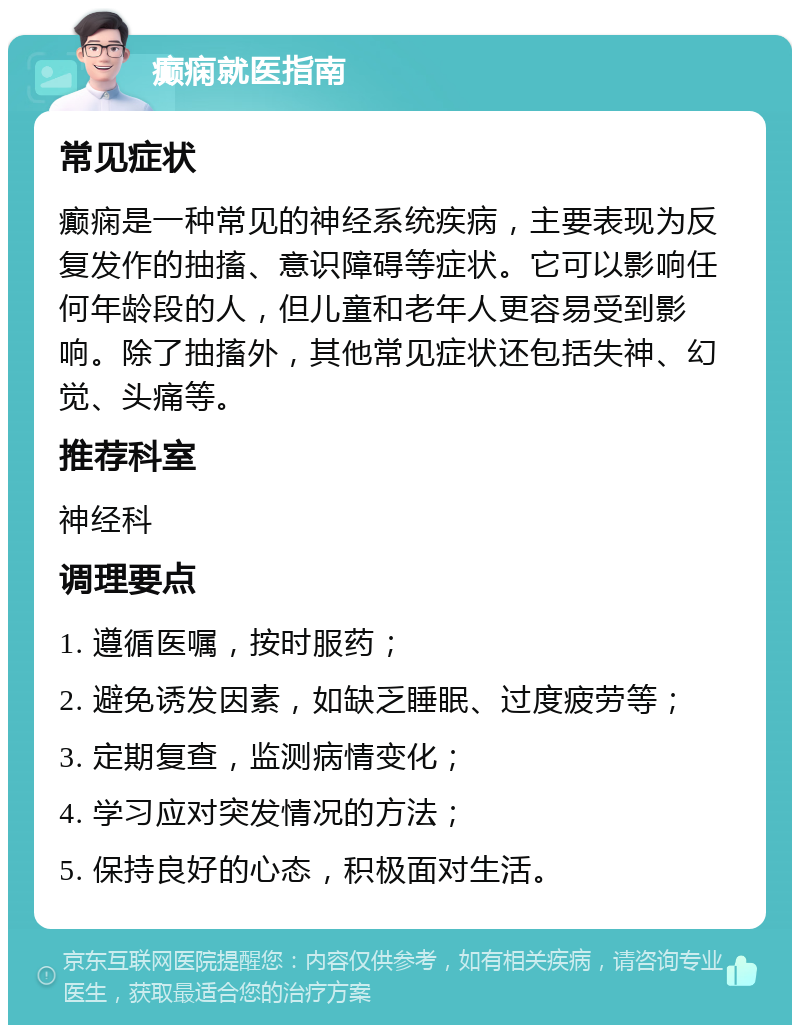 癫痫就医指南 常见症状 癫痫是一种常见的神经系统疾病，主要表现为反复发作的抽搐、意识障碍等症状。它可以影响任何年龄段的人，但儿童和老年人更容易受到影响。除了抽搐外，其他常见症状还包括失神、幻觉、头痛等。 推荐科室 神经科 调理要点 1. 遵循医嘱，按时服药； 2. 避免诱发因素，如缺乏睡眠、过度疲劳等； 3. 定期复查，监测病情变化； 4. 学习应对突发情况的方法； 5. 保持良好的心态，积极面对生活。