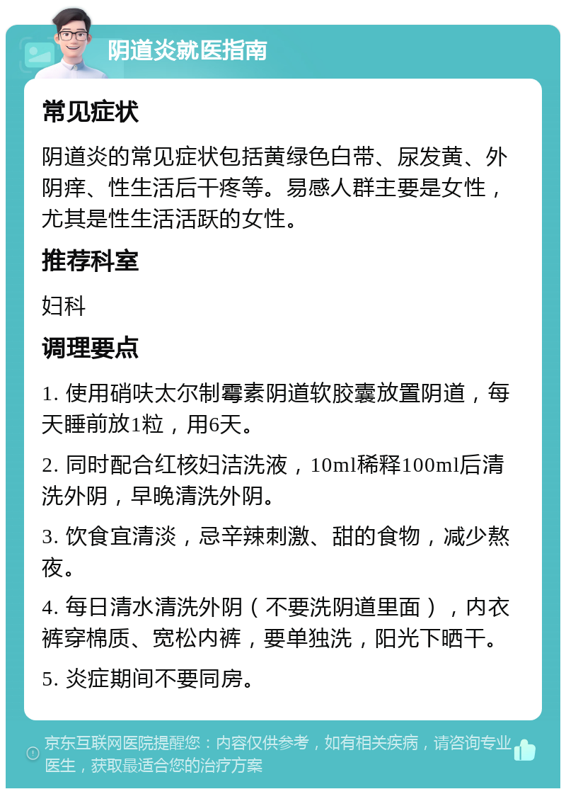 阴道炎就医指南 常见症状 阴道炎的常见症状包括黄绿色白带、尿发黄、外阴痒、性生活后干疼等。易感人群主要是女性，尤其是性生活活跃的女性。 推荐科室 妇科 调理要点 1. 使用硝呋太尔制霉素阴道软胶囊放置阴道，每天睡前放1粒，用6天。 2. 同时配合红核妇洁洗液，10ml稀释100ml后清洗外阴，早晚清洗外阴。 3. 饮食宜清淡，忌辛辣刺激、甜的食物，减少熬夜。 4. 每日清水清洗外阴（不要洗阴道里面），内衣裤穿棉质、宽松内裤，要单独洗，阳光下晒干。 5. 炎症期间不要同房。