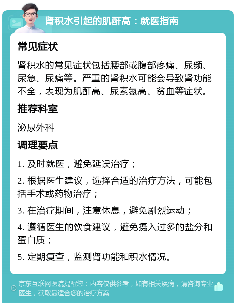 肾积水引起的肌酐高：就医指南 常见症状 肾积水的常见症状包括腰部或腹部疼痛、尿频、尿急、尿痛等。严重的肾积水可能会导致肾功能不全，表现为肌酐高、尿素氮高、贫血等症状。 推荐科室 泌尿外科 调理要点 1. 及时就医，避免延误治疗； 2. 根据医生建议，选择合适的治疗方法，可能包括手术或药物治疗； 3. 在治疗期间，注意休息，避免剧烈运动； 4. 遵循医生的饮食建议，避免摄入过多的盐分和蛋白质； 5. 定期复查，监测肾功能和积水情况。