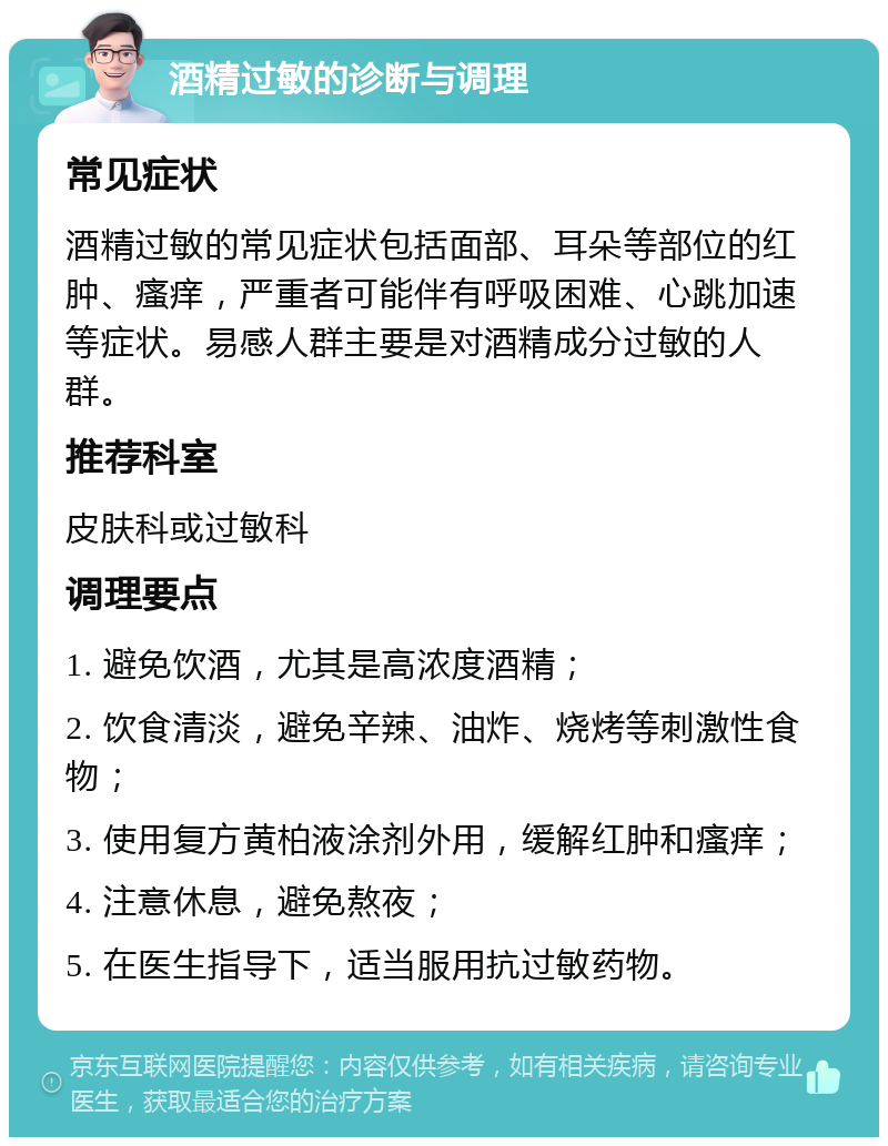 酒精过敏的诊断与调理 常见症状 酒精过敏的常见症状包括面部、耳朵等部位的红肿、瘙痒，严重者可能伴有呼吸困难、心跳加速等症状。易感人群主要是对酒精成分过敏的人群。 推荐科室 皮肤科或过敏科 调理要点 1. 避免饮酒，尤其是高浓度酒精； 2. 饮食清淡，避免辛辣、油炸、烧烤等刺激性食物； 3. 使用复方黄柏液涂剂外用，缓解红肿和瘙痒； 4. 注意休息，避免熬夜； 5. 在医生指导下，适当服用抗过敏药物。