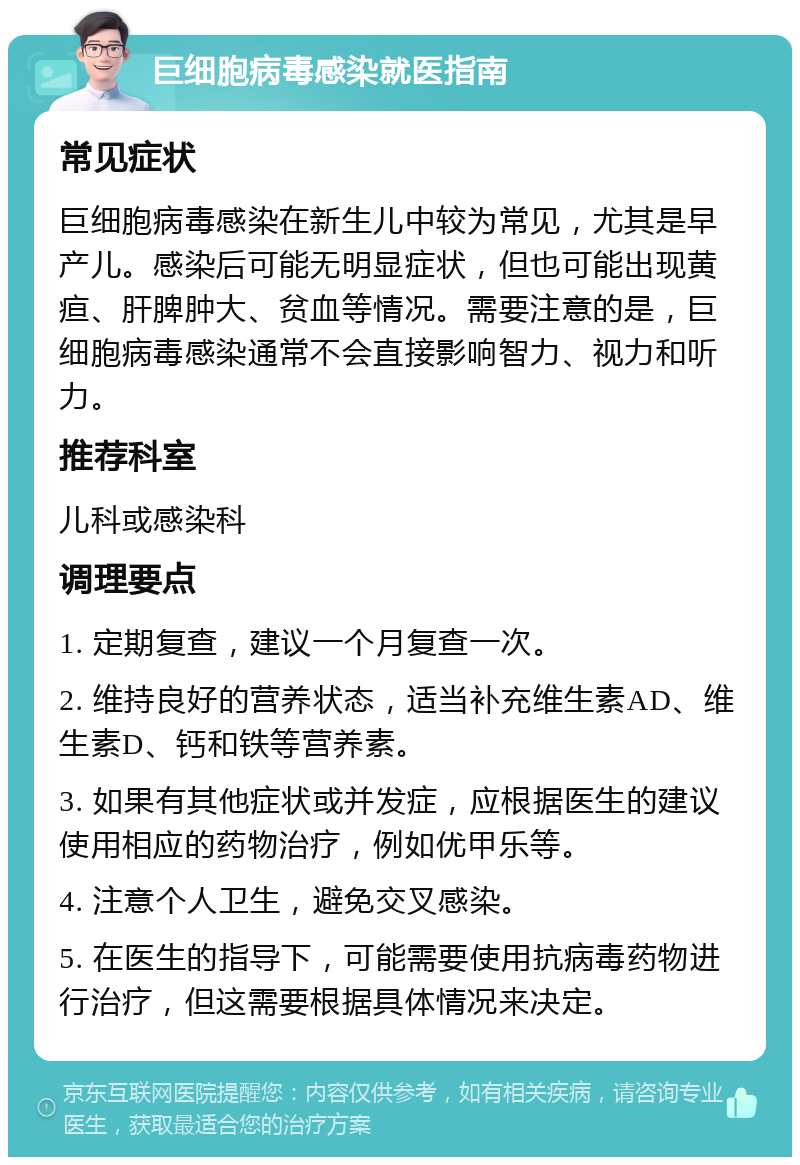 巨细胞病毒感染就医指南 常见症状 巨细胞病毒感染在新生儿中较为常见，尤其是早产儿。感染后可能无明显症状，但也可能出现黄疸、肝脾肿大、贫血等情况。需要注意的是，巨细胞病毒感染通常不会直接影响智力、视力和听力。 推荐科室 儿科或感染科 调理要点 1. 定期复查，建议一个月复查一次。 2. 维持良好的营养状态，适当补充维生素AD、维生素D、钙和铁等营养素。 3. 如果有其他症状或并发症，应根据医生的建议使用相应的药物治疗，例如优甲乐等。 4. 注意个人卫生，避免交叉感染。 5. 在医生的指导下，可能需要使用抗病毒药物进行治疗，但这需要根据具体情况来决定。