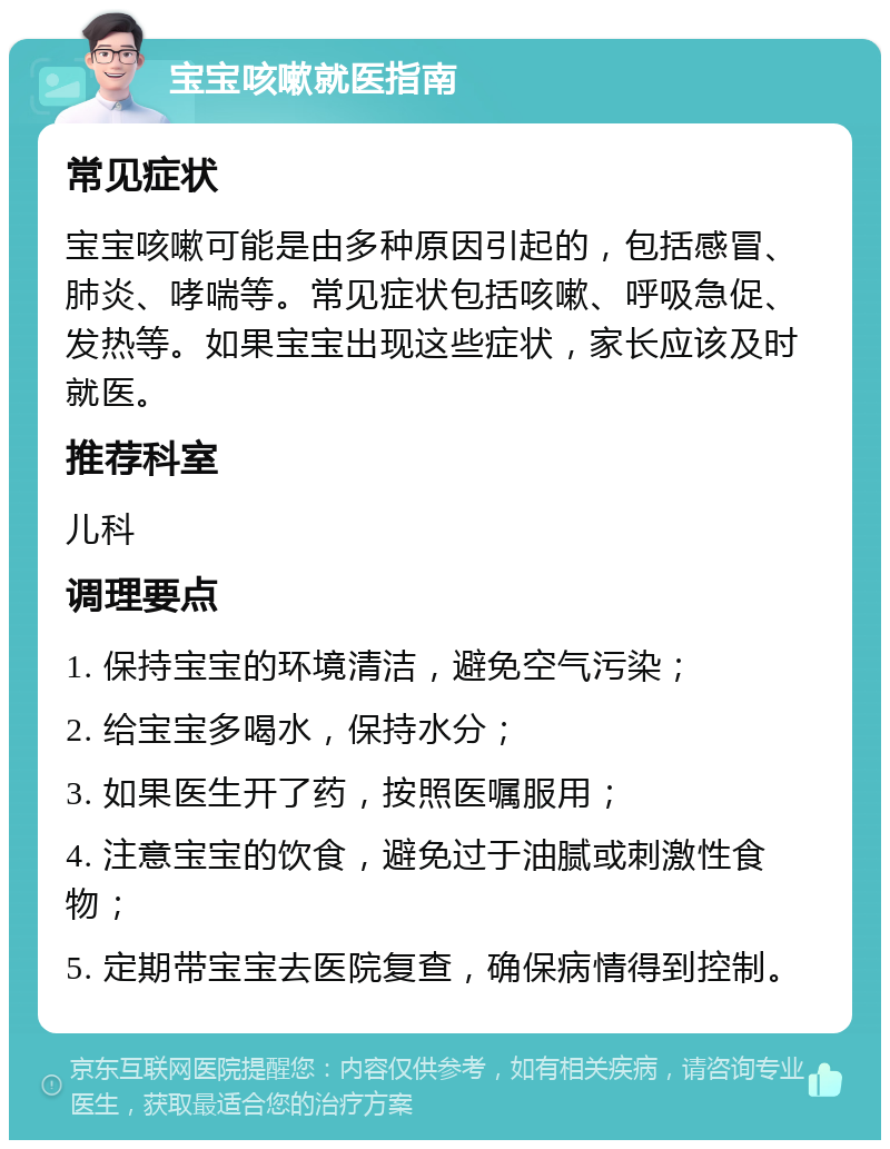 宝宝咳嗽就医指南 常见症状 宝宝咳嗽可能是由多种原因引起的，包括感冒、肺炎、哮喘等。常见症状包括咳嗽、呼吸急促、发热等。如果宝宝出现这些症状，家长应该及时就医。 推荐科室 儿科 调理要点 1. 保持宝宝的环境清洁，避免空气污染； 2. 给宝宝多喝水，保持水分； 3. 如果医生开了药，按照医嘱服用； 4. 注意宝宝的饮食，避免过于油腻或刺激性食物； 5. 定期带宝宝去医院复查，确保病情得到控制。