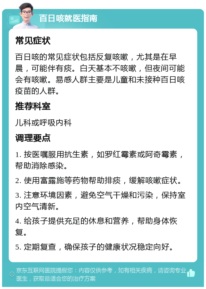 百日咳就医指南 常见症状 百日咳的常见症状包括反复咳嗽，尤其是在早晨，可能伴有痰。白天基本不咳嗽，但夜间可能会有咳嗽。易感人群主要是儿童和未接种百日咳疫苗的人群。 推荐科室 儿科或呼吸内科 调理要点 1. 按医嘱服用抗生素，如罗红霉素或阿奇霉素，帮助消除感染。 2. 使用富露施等药物帮助排痰，缓解咳嗽症状。 3. 注意环境因素，避免空气干燥和污染，保持室内空气清新。 4. 给孩子提供充足的休息和营养，帮助身体恢复。 5. 定期复查，确保孩子的健康状况稳定向好。