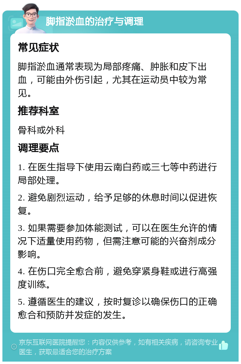 脚指淤血的治疗与调理 常见症状 脚指淤血通常表现为局部疼痛、肿胀和皮下出血，可能由外伤引起，尤其在运动员中较为常见。 推荐科室 骨科或外科 调理要点 1. 在医生指导下使用云南白药或三七等中药进行局部处理。 2. 避免剧烈运动，给予足够的休息时间以促进恢复。 3. 如果需要参加体能测试，可以在医生允许的情况下适量使用药物，但需注意可能的兴奋剂成分影响。 4. 在伤口完全愈合前，避免穿紧身鞋或进行高强度训练。 5. 遵循医生的建议，按时复诊以确保伤口的正确愈合和预防并发症的发生。