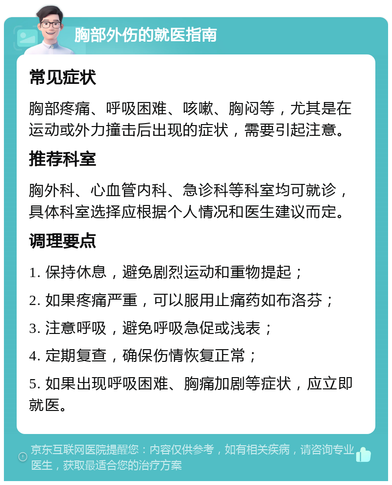 胸部外伤的就医指南 常见症状 胸部疼痛、呼吸困难、咳嗽、胸闷等，尤其是在运动或外力撞击后出现的症状，需要引起注意。 推荐科室 胸外科、心血管内科、急诊科等科室均可就诊，具体科室选择应根据个人情况和医生建议而定。 调理要点 1. 保持休息，避免剧烈运动和重物提起； 2. 如果疼痛严重，可以服用止痛药如布洛芬； 3. 注意呼吸，避免呼吸急促或浅表； 4. 定期复查，确保伤情恢复正常； 5. 如果出现呼吸困难、胸痛加剧等症状，应立即就医。