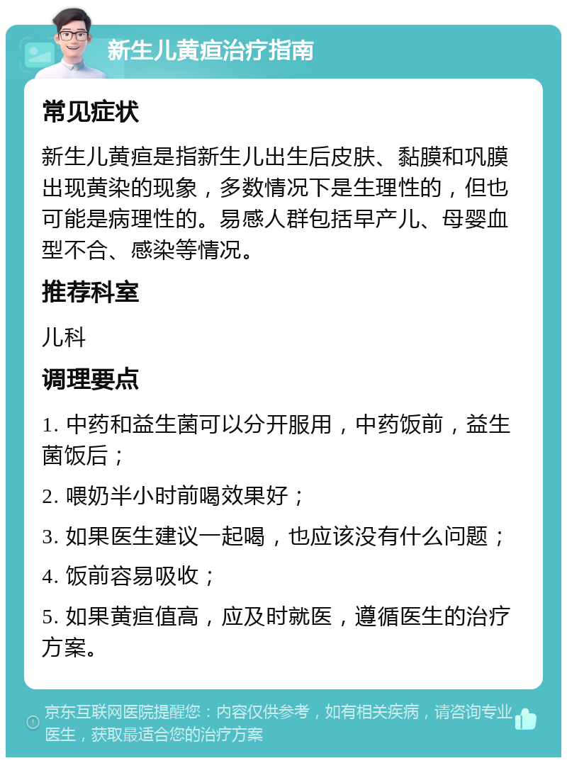 新生儿黄疸治疗指南 常见症状 新生儿黄疸是指新生儿出生后皮肤、黏膜和巩膜出现黄染的现象，多数情况下是生理性的，但也可能是病理性的。易感人群包括早产儿、母婴血型不合、感染等情况。 推荐科室 儿科 调理要点 1. 中药和益生菌可以分开服用，中药饭前，益生菌饭后； 2. 喂奶半小时前喝效果好； 3. 如果医生建议一起喝，也应该没有什么问题； 4. 饭前容易吸收； 5. 如果黄疸值高，应及时就医，遵循医生的治疗方案。