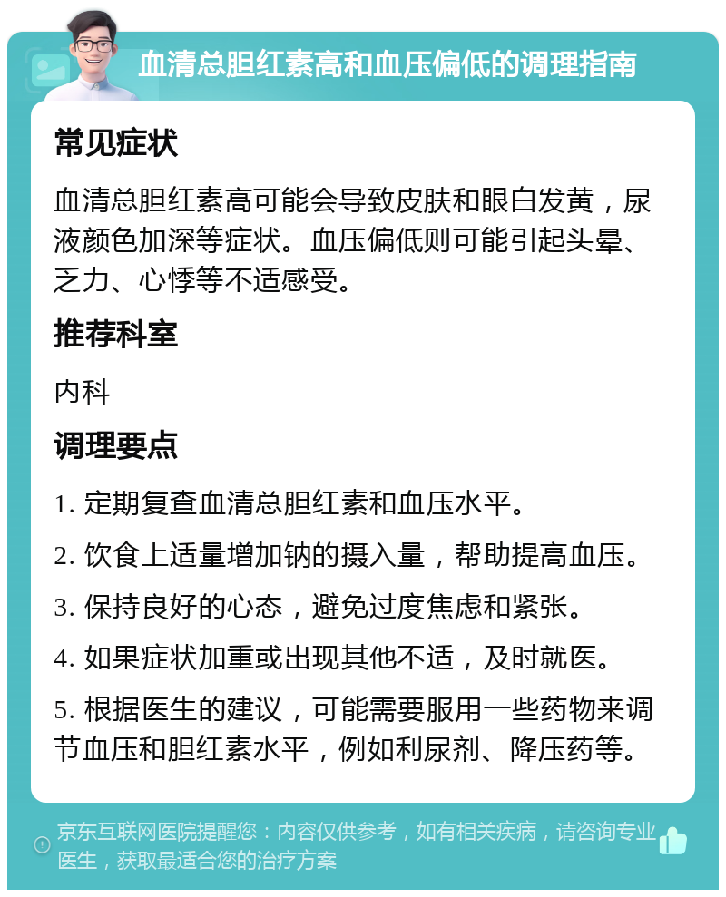 血清总胆红素高和血压偏低的调理指南 常见症状 血清总胆红素高可能会导致皮肤和眼白发黄，尿液颜色加深等症状。血压偏低则可能引起头晕、乏力、心悸等不适感受。 推荐科室 内科 调理要点 1. 定期复查血清总胆红素和血压水平。 2. 饮食上适量增加钠的摄入量，帮助提高血压。 3. 保持良好的心态，避免过度焦虑和紧张。 4. 如果症状加重或出现其他不适，及时就医。 5. 根据医生的建议，可能需要服用一些药物来调节血压和胆红素水平，例如利尿剂、降压药等。