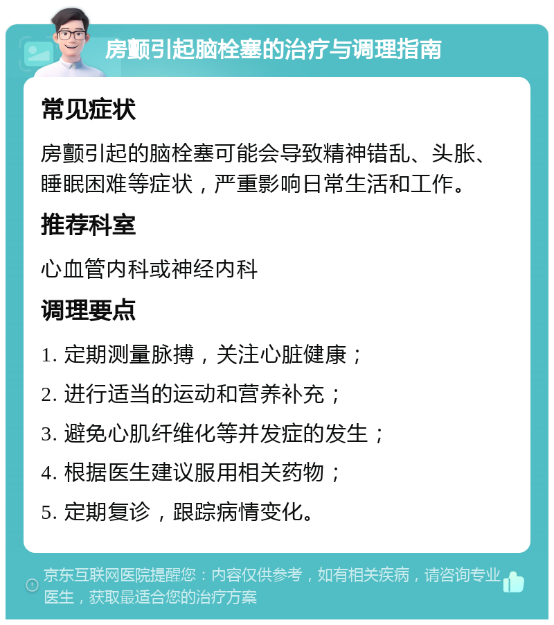 房颤引起脑栓塞的治疗与调理指南 常见症状 房颤引起的脑栓塞可能会导致精神错乱、头胀、睡眠困难等症状，严重影响日常生活和工作。 推荐科室 心血管内科或神经内科 调理要点 1. 定期测量脉搏，关注心脏健康； 2. 进行适当的运动和营养补充； 3. 避免心肌纤维化等并发症的发生； 4. 根据医生建议服用相关药物； 5. 定期复诊，跟踪病情变化。