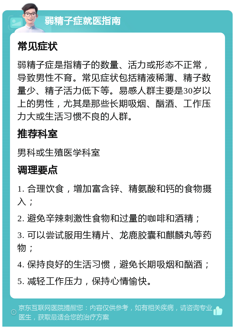 弱精子症就医指南 常见症状 弱精子症是指精子的数量、活力或形态不正常，导致男性不育。常见症状包括精液稀薄、精子数量少、精子活力低下等。易感人群主要是30岁以上的男性，尤其是那些长期吸烟、酗酒、工作压力大或生活习惯不良的人群。 推荐科室 男科或生殖医学科室 调理要点 1. 合理饮食，增加富含锌、精氨酸和钙的食物摄入； 2. 避免辛辣刺激性食物和过量的咖啡和酒精； 3. 可以尝试服用生精片、龙鹿胶囊和麒麟丸等药物； 4. 保持良好的生活习惯，避免长期吸烟和酗酒； 5. 减轻工作压力，保持心情愉快。