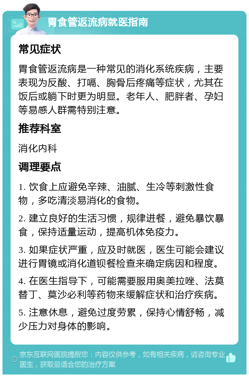 胃食管返流病就医指南 常见症状 胃食管返流病是一种常见的消化系统疾病，主要表现为反酸、打嗝、胸骨后疼痛等症状，尤其在饭后或躺下时更为明显。老年人、肥胖者、孕妇等易感人群需特别注意。 推荐科室 消化内科 调理要点 1. 饮食上应避免辛辣、油腻、生冷等刺激性食物，多吃清淡易消化的食物。 2. 建立良好的生活习惯，规律进餐，避免暴饮暴食，保持适量运动，提高机体免疫力。 3. 如果症状严重，应及时就医，医生可能会建议进行胃镜或消化道钡餐检查来确定病因和程度。 4. 在医生指导下，可能需要服用奥美拉唑、法莫替丁、莫沙必利等药物来缓解症状和治疗疾病。 5. 注意休息，避免过度劳累，保持心情舒畅，减少压力对身体的影响。