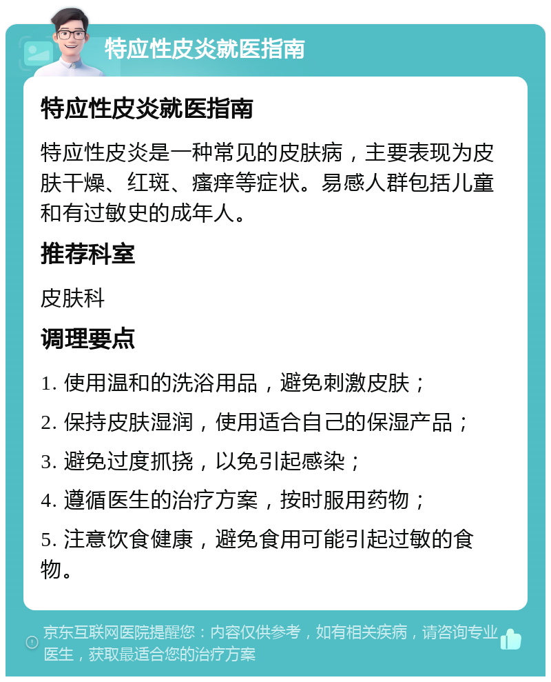 特应性皮炎就医指南 特应性皮炎就医指南 特应性皮炎是一种常见的皮肤病，主要表现为皮肤干燥、红斑、瘙痒等症状。易感人群包括儿童和有过敏史的成年人。 推荐科室 皮肤科 调理要点 1. 使用温和的洗浴用品，避免刺激皮肤； 2. 保持皮肤湿润，使用适合自己的保湿产品； 3. 避免过度抓挠，以免引起感染； 4. 遵循医生的治疗方案，按时服用药物； 5. 注意饮食健康，避免食用可能引起过敏的食物。