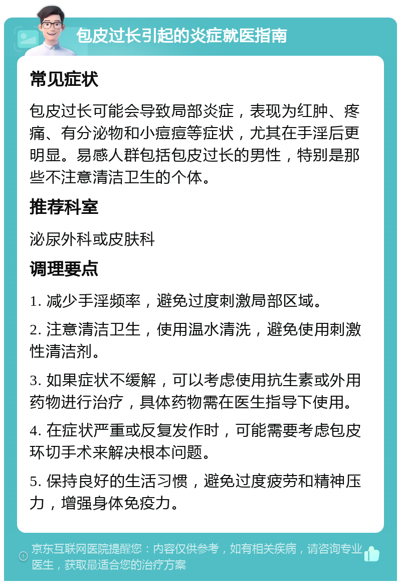 包皮过长引起的炎症就医指南 常见症状 包皮过长可能会导致局部炎症，表现为红肿、疼痛、有分泌物和小痘痘等症状，尤其在手淫后更明显。易感人群包括包皮过长的男性，特别是那些不注意清洁卫生的个体。 推荐科室 泌尿外科或皮肤科 调理要点 1. 减少手淫频率，避免过度刺激局部区域。 2. 注意清洁卫生，使用温水清洗，避免使用刺激性清洁剂。 3. 如果症状不缓解，可以考虑使用抗生素或外用药物进行治疗，具体药物需在医生指导下使用。 4. 在症状严重或反复发作时，可能需要考虑包皮环切手术来解决根本问题。 5. 保持良好的生活习惯，避免过度疲劳和精神压力，增强身体免疫力。