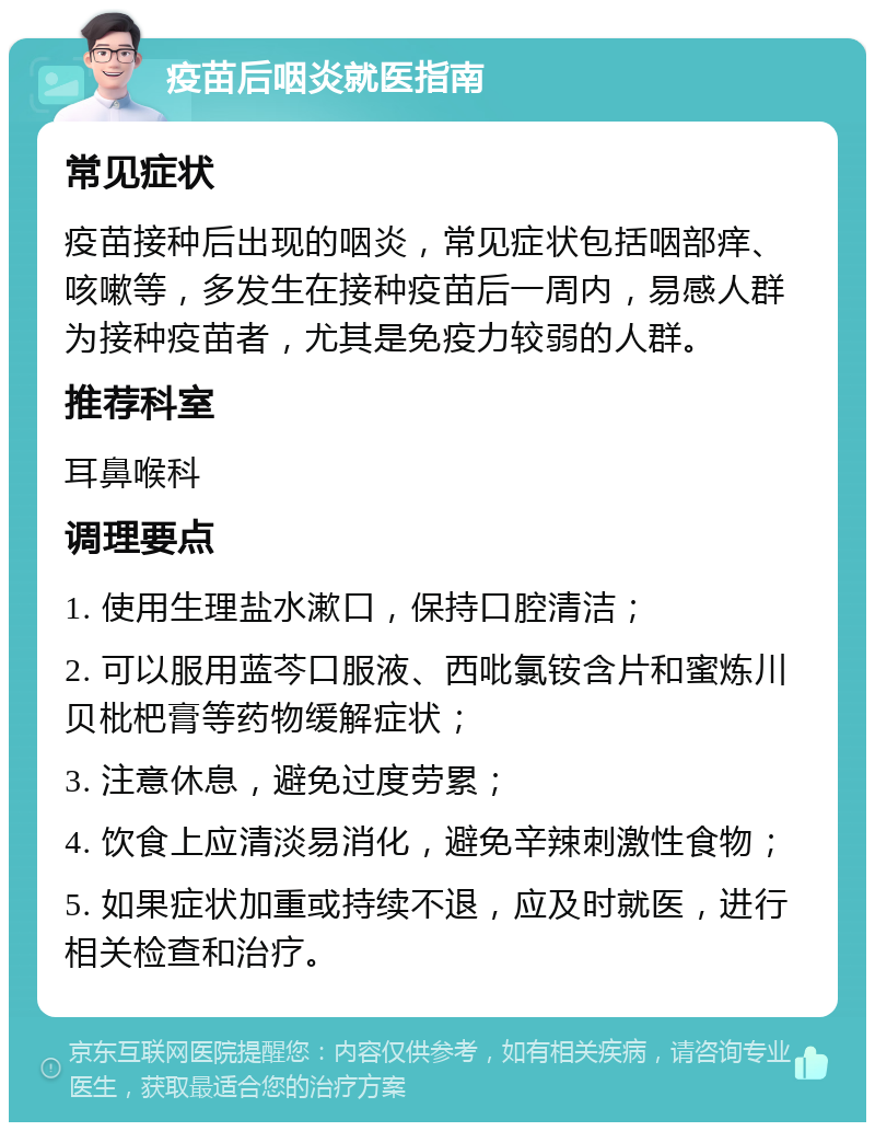 疫苗后咽炎就医指南 常见症状 疫苗接种后出现的咽炎，常见症状包括咽部痒、咳嗽等，多发生在接种疫苗后一周内，易感人群为接种疫苗者，尤其是免疫力较弱的人群。 推荐科室 耳鼻喉科 调理要点 1. 使用生理盐水漱口，保持口腔清洁； 2. 可以服用蓝芩口服液、西吡氯铵含片和蜜炼川贝枇杷膏等药物缓解症状； 3. 注意休息，避免过度劳累； 4. 饮食上应清淡易消化，避免辛辣刺激性食物； 5. 如果症状加重或持续不退，应及时就医，进行相关检查和治疗。