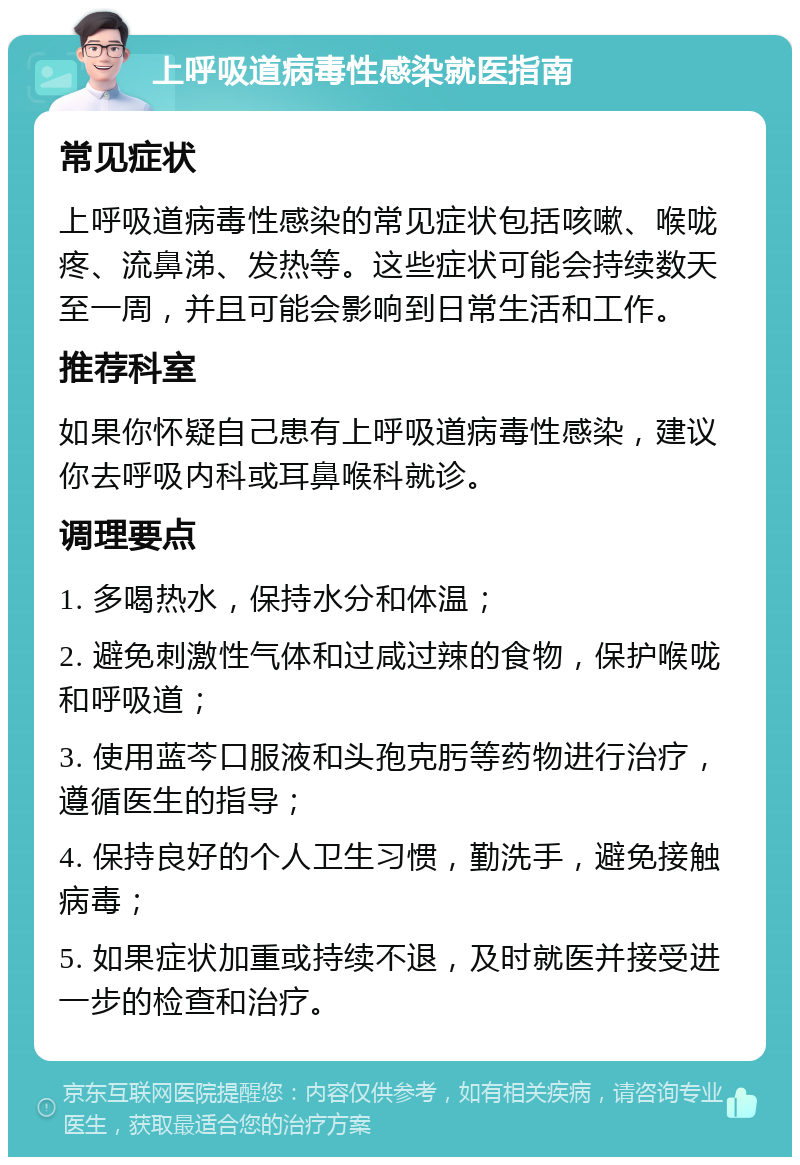 上呼吸道病毒性感染就医指南 常见症状 上呼吸道病毒性感染的常见症状包括咳嗽、喉咙疼、流鼻涕、发热等。这些症状可能会持续数天至一周，并且可能会影响到日常生活和工作。 推荐科室 如果你怀疑自己患有上呼吸道病毒性感染，建议你去呼吸内科或耳鼻喉科就诊。 调理要点 1. 多喝热水，保持水分和体温； 2. 避免刺激性气体和过咸过辣的食物，保护喉咙和呼吸道； 3. 使用蓝芩口服液和头孢克肟等药物进行治疗，遵循医生的指导； 4. 保持良好的个人卫生习惯，勤洗手，避免接触病毒； 5. 如果症状加重或持续不退，及时就医并接受进一步的检查和治疗。