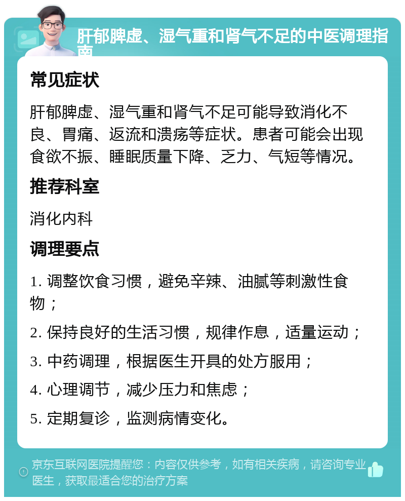 肝郁脾虚、湿气重和肾气不足的中医调理指南 常见症状 肝郁脾虚、湿气重和肾气不足可能导致消化不良、胃痛、返流和溃疡等症状。患者可能会出现食欲不振、睡眠质量下降、乏力、气短等情况。 推荐科室 消化内科 调理要点 1. 调整饮食习惯，避免辛辣、油腻等刺激性食物； 2. 保持良好的生活习惯，规律作息，适量运动； 3. 中药调理，根据医生开具的处方服用； 4. 心理调节，减少压力和焦虑； 5. 定期复诊，监测病情变化。